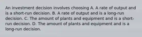 An investment decision involves choosing A. A rate of output and is a short-run decision. B. A rate of output and is a long-run decision. C. The amount of plants and equipment and is a short-run decision. D. The amount of plants and equipment and is a long-run decision.