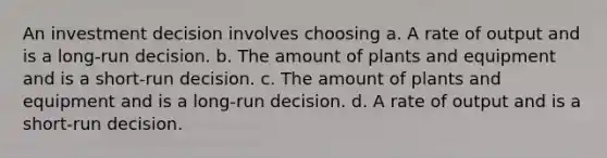 An investment decision involves choosing a. A rate of output and is a long-run decision. b. The amount of plants and equipment and is a short-run decision. c. The amount of plants and equipment and is a long-run decision. d. A rate of output and is a short-run decision.