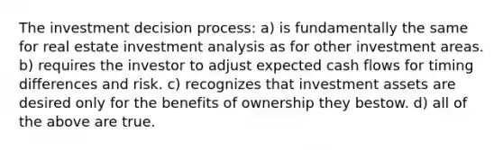 The investment decision process: a) is fundamentally the same for real estate investment analysis as for other investment areas. b) requires the investor to adjust expected cash flows for timing differences and risk. c) recognizes that investment assets are desired only for the benefits of ownership they bestow. d) all of the above are true.