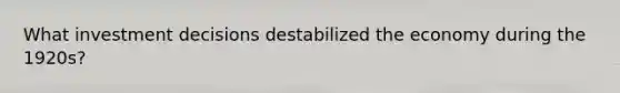 What investment decisions destabilized the economy during the 1920s?