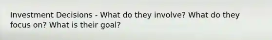 Investment Decisions - What do they involve? What do they focus on? What is their goal?