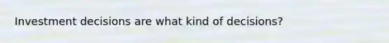 Investment decisions are what kind of decisions?