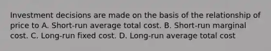 Investment decisions are made on the basis of the relationship of price to A. Short-run average total cost. B. Short-run marginal cost. C. Long-run fixed cost. D. Long-run average total cost