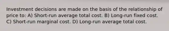 Investment decisions are made on the basis of the relationship of price to: A) Short-run average total cost. B) Long-run fixed cost. C) Short-run marginal cost. D) Long-run average total cost.