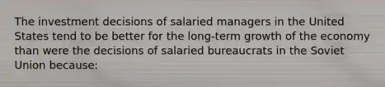 The investment decisions of salaried managers in the United States tend to be better for the​ long-term growth of the economy than were the decisions of salaried bureaucrats in the Soviet Union​ because: