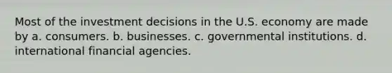 Most of the investment decisions in the U.S. economy are made by a. consumers. b. businesses. c. governmental institutions. d. international financial agencies.