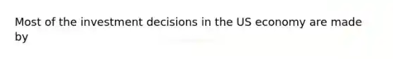 Most of the investment decisions in the US economy are made by