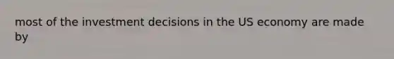 most of the investment decisions in the US economy are made by