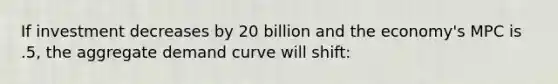 If investment decreases by 20 billion and the economy's MPC is .5, the aggregate demand curve will shift: