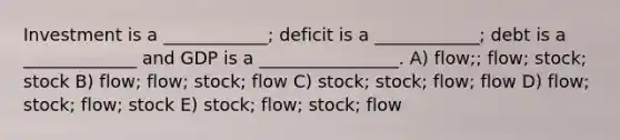 Investment is a ____________; deficit is a ____________; debt is a _____________ and GDP is a ________________. A) flow;; flow; stock; stock B) flow; flow; stock; flow C) stock; stock; flow; flow D) flow; stock; flow; stock E) stock; flow; stock; flow