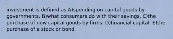 investment is defined as A)spending on capital goods by governments. B)what consumers do with their savings. C)the purchase of new capital goods by firms. D)financial capital. E)the purchase of a stock or bond.