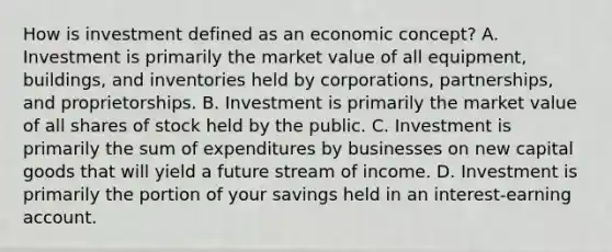 How is investment defined as an economic​ concept? A. Investment is primarily the market value of all​ equipment, buildings, and inventories held by​ corporations, partnerships, and proprietorships. B. Investment is primarily the market value of all shares of stock held by the public. C. Investment is primarily the sum of expenditures by businesses on new capital goods that will yield a future stream of income. D. Investment is primarily the portion of your savings held in an​ interest-earning account.