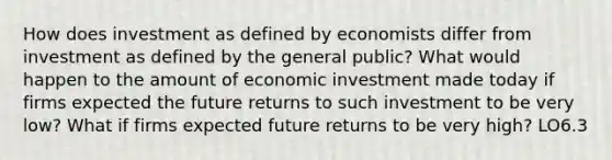 How does investment as defined by economists differ from investment as defined by the general public? What would happen to the amount of economic investment made today if firms expected the future returns to such investment to be very low? What if firms expected future returns to be very high? LO6.3