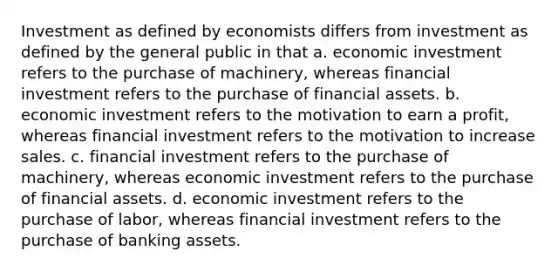 Investment as defined by economists differs from investment as defined by the general public in that a. economic investment refers to the purchase of machinery, whereas financial investment refers to the purchase of financial assets. b. economic investment refers to the motivation to earn a profit, whereas financial investment refers to the motivation to increase sales. c. financial investment refers to the purchase of machinery, whereas economic investment refers to the purchase of financial assets. d. economic investment refers to the purchase of labor, whereas financial investment refers to the purchase of banking assets.