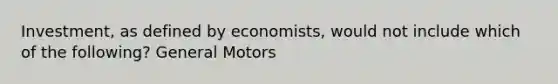 Investment, as defined by economists, would not include which of the following? General Motors