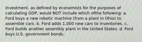 Investment, as defined by economists for the purposes of calculating GDP, would NOT include which ofthe following: a. Ford buys a new robotic machine (from a plant in Ohio) to assemble cars. b. Ford adds 1,000 new cars to inventories. c. Ford builds another assembly plant in the United States. d. Ford buys U.S. government bonds.