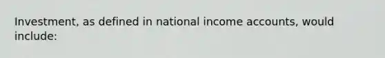 Investment, as defined in national income accounts, would include: