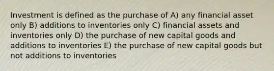 Investment is defined as the purchase of A) any financial asset only B) additions to inventories only C) financial assets and inventories only D) the purchase of new capital goods and additions to inventories E) the purchase of new capital goods but not additions to inventories