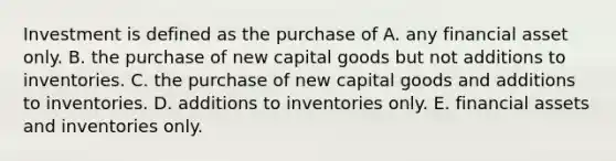 Investment is defined as the purchase of A. any financial asset only. B. the purchase of new capital goods but not additions to inventories. C. the purchase of new capital goods and additions to inventories. D. additions to inventories only. E. financial assets and inventories only.