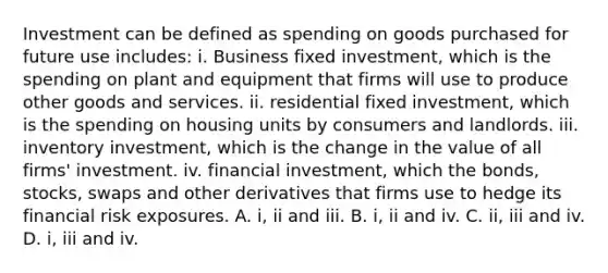 Investment can be defined as spending on goods purchased for future use includes: i. Business fixed investment, which is the spending on plant and equipment that firms will use to produce other goods and services. ii. residential fixed investment, which is the spending on housing units by consumers and landlords. iii. inventory investment, which is the change in the value of all firms' investment. iv. financial investment, which the bonds, stocks, swaps and other derivatives that firms use to hedge its financial risk exposures. A. i, ii and iii. B. i, ii and iv. C. ii, iii and iv. D. i, iii and iv.