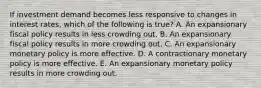 If investment demand becomes less responsive to changes in interest rates, which of the following is true? A. An expansionary fiscal policy results in less crowding out. B. An expansionary fiscal policy results in more crowding out. C. An expansionary monetary policy is more effective. D. A contractionary monetary policy is more effective. E. An expansionary monetary policy results in more crowding out.