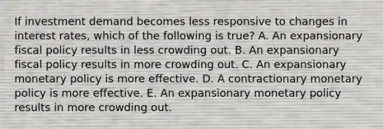 If investment demand becomes less responsive to changes in interest rates, which of the following is true? A. An expansionary fiscal policy results in less crowding out. B. An expansionary fiscal policy results in more crowding out. C. An expansionary monetary policy is more effective. D. A contractionary monetary policy is more effective. E. An expansionary monetary policy results in more crowding out.