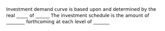 Investment demand curve is based upon and determined by the real _____ of ______ The investment schedule is the amount of ________ forthcoming at each level of _______