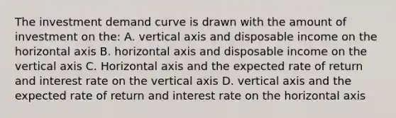 The investment demand curve is drawn with the amount of investment on the: A. vertical axis and disposable income on the horizontal axis B. horizontal axis and disposable income on the vertical axis C. Horizontal axis and the expected rate of return and interest rate on the vertical axis D. vertical axis and the expected rate of return and interest rate on the horizontal axis