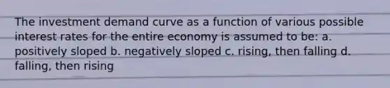 The investment demand curve as a function of various possible interest rates for the entire economy is assumed to be: a. positively sloped b. negatively sloped c. rising, then falling d. falling, then rising