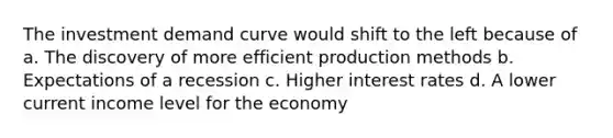 The investment demand curve would shift to the left because of a. The discovery of more efficient production methods b. Expectations of a recession c. Higher interest rates d. A lower current income level for the economy