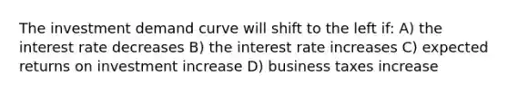 The investment demand curve will shift to the left if: A) the interest rate decreases B) the interest rate increases C) expected returns on investment increase D) business taxes increase