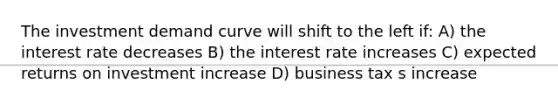 The investment demand curve will shift to the left if: A) the interest rate decreases B) the interest rate increases C) expected returns on investment increase D) business tax s increase