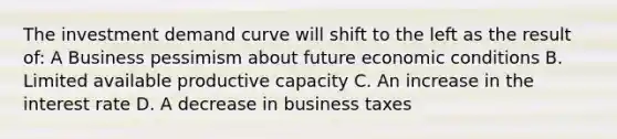 The investment demand curve will shift to the left as the result of: A Business pessimism about future economic conditions B. Limited available productive capacity C. An increase in the interest rate D. A decrease in business taxes