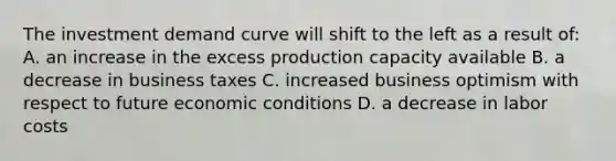 The investment <a href='https://www.questionai.com/knowledge/ka2tUMvON2-demand-curve' class='anchor-knowledge'>demand curve</a> will shift to the left as a result of: A. an increase in the excess production capacity available B. a decrease in business taxes C. increased business optimism with respect to future economic conditions D. a decrease in labor costs