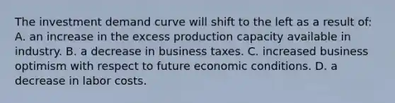 The investment demand curve will shift to the left as a result of: A. an increase in the excess production capacity available in industry. B. a decrease in business taxes. C. increased business optimism with respect to future economic conditions. D. a decrease in labor costs.