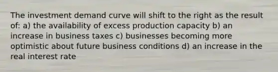 The investment demand curve will shift to the right as the result of: a) the availability of excess production capacity b) an increase in business taxes c) businesses becoming more optimistic about future business conditions d) an increase in the real interest rate