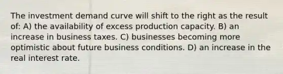 The investment demand curve will shift to the right as the result of: A) the availability of excess production capacity. B) an increase in business taxes. C) businesses becoming more optimistic about future business conditions. D) an increase in the real interest rate.