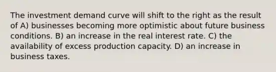 The investment demand curve will shift to the right as the result of A) businesses becoming more optimistic about future business conditions. B) an increase in the real interest rate. C) the availability of excess production capacity. D) an increase in business taxes.