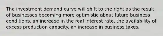 The investment demand curve will shift to the right as the result of businesses becoming more optimistic about future business conditions. an increase in the real interest rate. the availability of excess production capacity. an increase in business taxes.