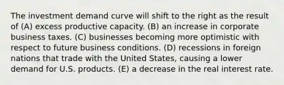 The investment demand curve will shift to the right as the result of (A) excess productive capacity. (B) an increase in corporate business taxes. (C) businesses becoming more optimistic with respect to future business conditions. (D) recessions in foreign nations that trade with the United States, causing a lower demand for U.S. products. (E) a decrease in the real interest rate.