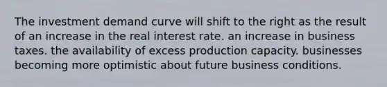 The investment demand curve will shift to the right as the result of an increase in the real interest rate. an increase in business taxes. the availability of excess production capacity. businesses becoming more optimistic about future business conditions.