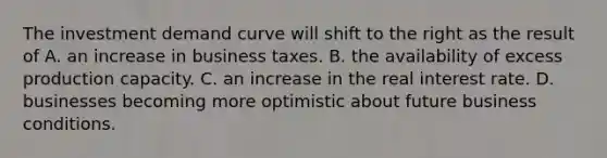 The investment demand curve will shift to the right as the result of A. an increase in business taxes. B. the availability of excess production capacity. C. an increase in the real interest rate. D. businesses becoming more optimistic about future business conditions.