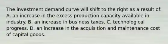 The investment demand curve will shift to the right as a result of: A. an increase in the excess production capacity available in industry. B. an increase in business taxes. C. technological progress. D. an increase in the acquisition and maintenance cost of capital goods.