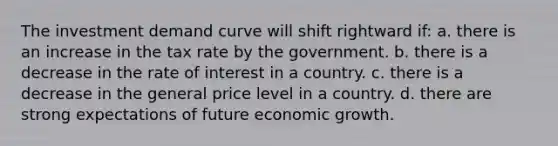 The investment demand curve will shift rightward if: a. there is an increase in the tax rate by the government. b. there is a decrease in the rate of interest in a country. c. there is a decrease in the general price level in a country. d. there are strong expectations of future economic growth.