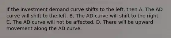 If the investment demand curve shifts to the left, then A. The AD curve will shift to the left. B. The AD curve will shift to the right. C. The AD curve will not be affected. D. There will be upward movement along the AD curve.