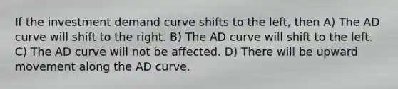 If the investment demand curve shifts to the left, then A) The AD curve will shift to the right. B) The AD curve will shift to the left. C) The AD curve will not be affected. D) There will be upward movement along the AD curve.