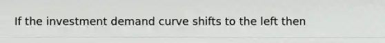 If the investment demand curve shifts to the left then