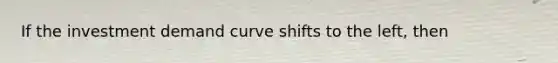 If the investment demand curve shifts to the left, then