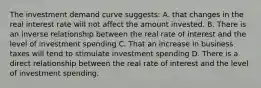 The investment demand curve suggests: A. that changes in the real interest rate will not affect the amount invested. B. There is an inverse relationship between the real rate of interest and the level of investment spending C. That an increase in business taxes will tend to stimulate investment spending D. There is a direct relationship between the real rate of interest and the level of investment spending.