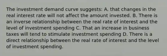 The investment demand curve suggests: A. that changes in the real interest rate will not affect the amount invested. B. There is an <a href='https://www.questionai.com/knowledge/kc6KNK1VxL-inverse-relation' class='anchor-knowledge'>inverse relation</a>ship between the real rate of interest and the level of investment spending C. That an increase in business taxes will tend to stimulate investment spending D. There is a direct relationship between the real rate of interest and the level of investment spending.